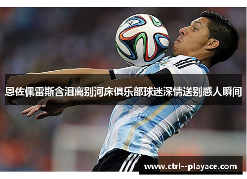 恩佐佩雷斯含泪离别河床俱乐部球迷深情送别感人瞬间